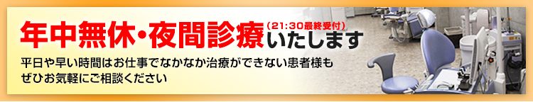 年中無休・夜間診療いたします（21:30最終受付）。平日や早い時間はお仕事でなかなか治療ができない患者様も
ぜひお気軽にご相談ください。